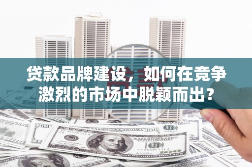 山阴贷款品牌建设，如何在竞争激烈的市场中脱颖而出？