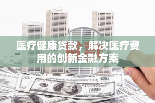 山阴医疗健康贷款，解决医疗费用的创新金融方案
