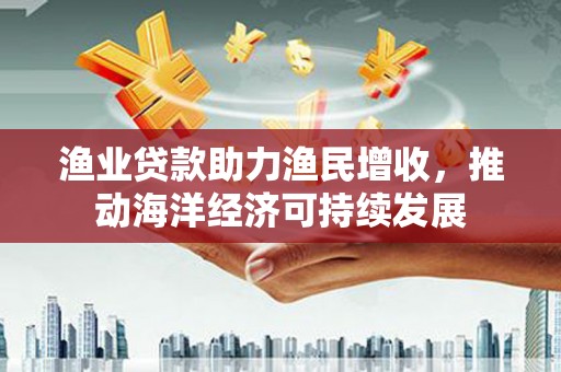 山阴渔业贷款助力渔民增收，推动海洋经济可持续发展
