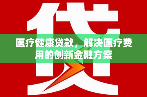 山阴医疗健康贷款，解决医疗费用的创新金融方案